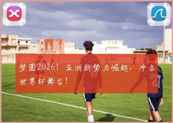 梦圆2026！亚洲新势力崛起，冲击世界杯舞台！