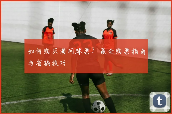 如何购买澳网球票？最全购票指南与省钱技巧