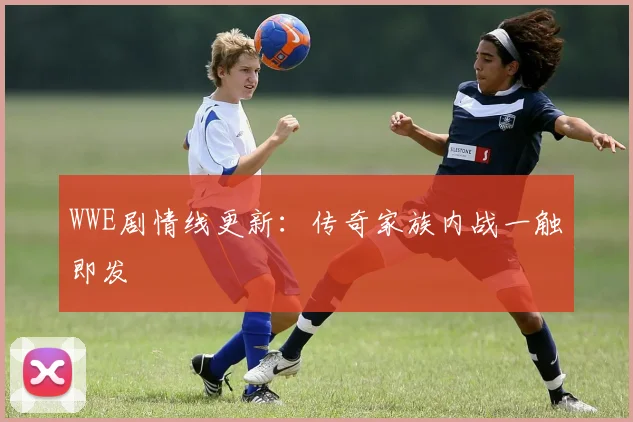 WWE剧情线更新：传奇家族内战一触即发