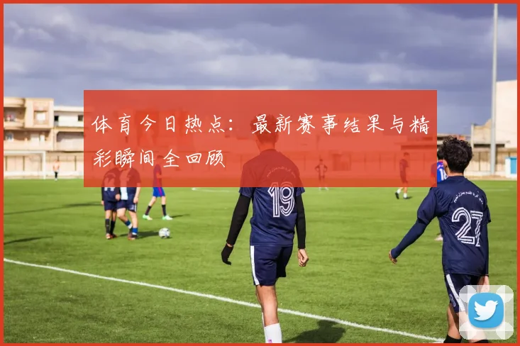 体育今日热点：最新赛事结果与精彩瞬间全回顾