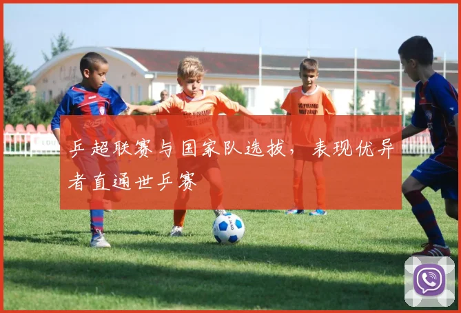 乒超联赛与国家队选拔，表现优异者直通世乒赛