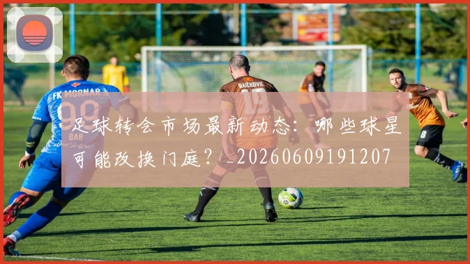 足球转会市场最新动态：哪些球星可能改换门庭？_20260609191207