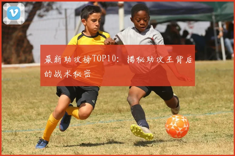 最新助攻榜TOP10：揭秘助攻王背后的战术秘密