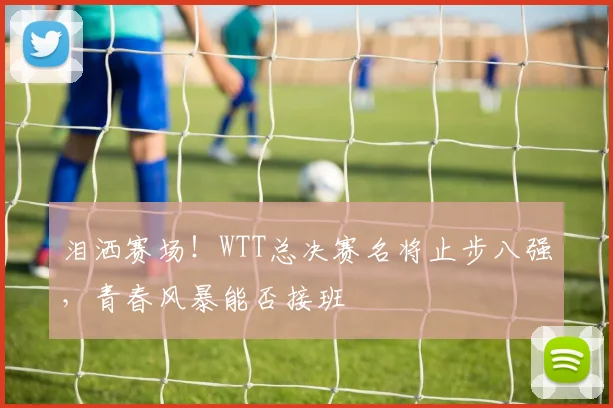 泪洒赛场！WTT总决赛名将止步八强，青春风暴能否接班