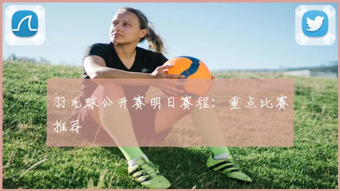 羽毛球公开赛明日赛程:重点比赛推荐
