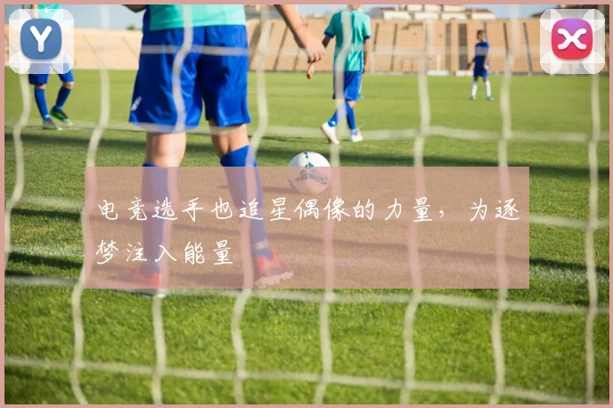 电竞选手也追星偶像的力量，为逐梦注入能量