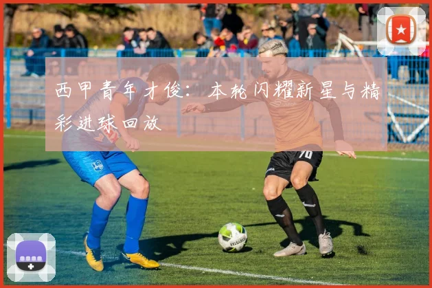 西甲青年才俊:本轮闪耀新星与精彩进球回放