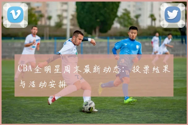CBA全明星周末最新动态：投票结果与活动安排