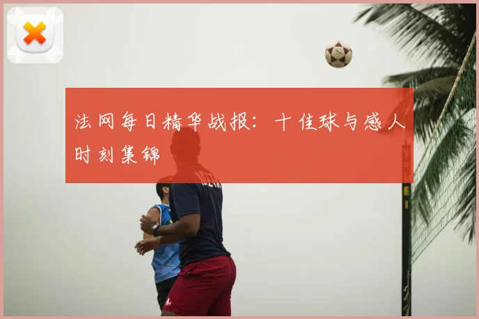 法网每日精华战报：十佳球与感人时刻集锦