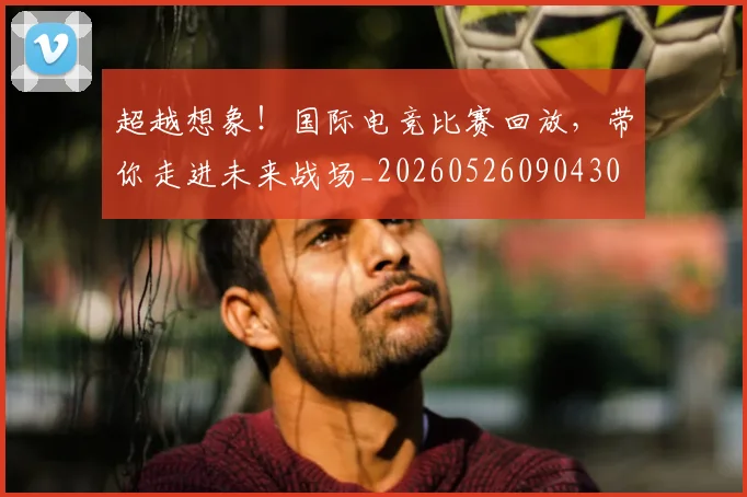 超越想象！国际电竞比赛回放，带你走进未来战场_20260526090430